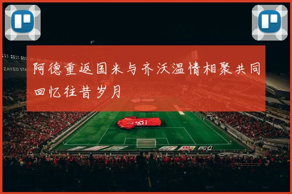 阿德重返国米与齐沃温情相聚共同回忆往昔岁月