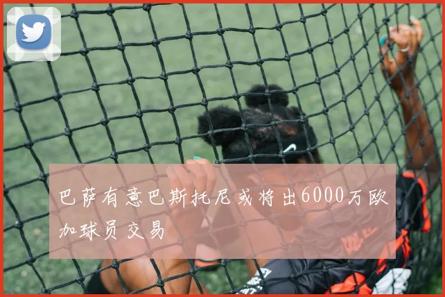 巴萨有意巴斯托尼或将出6000万欧加球员交易