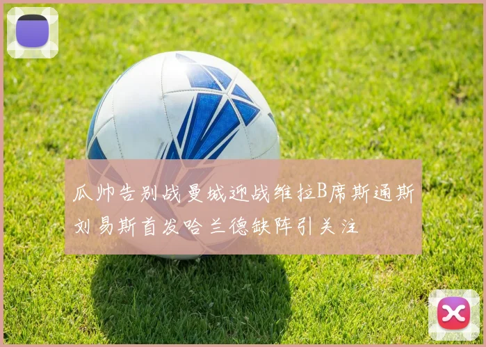 瓜帅告别战曼城迎战维拉B席斯通斯刘易斯首发哈兰德缺阵引关注