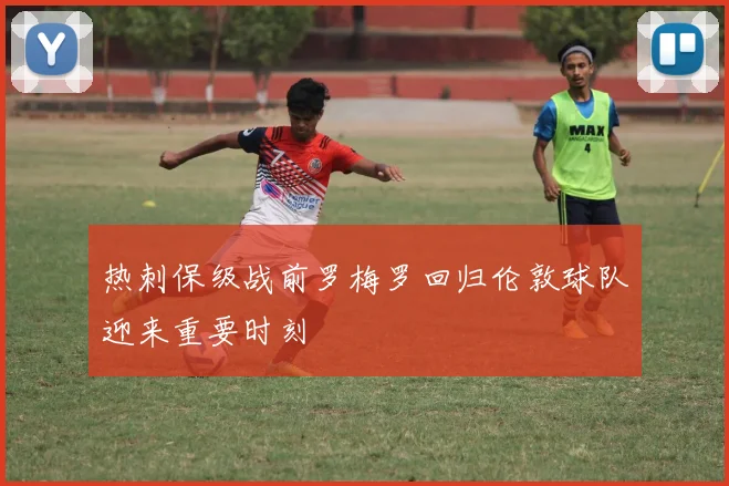 热刺保级战前罗梅罗回归伦敦球队迎来重要时刻