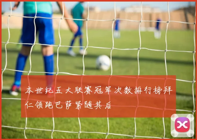 本世纪五大联赛冠军次数排行榜拜仁领跑巴萨紧随其后