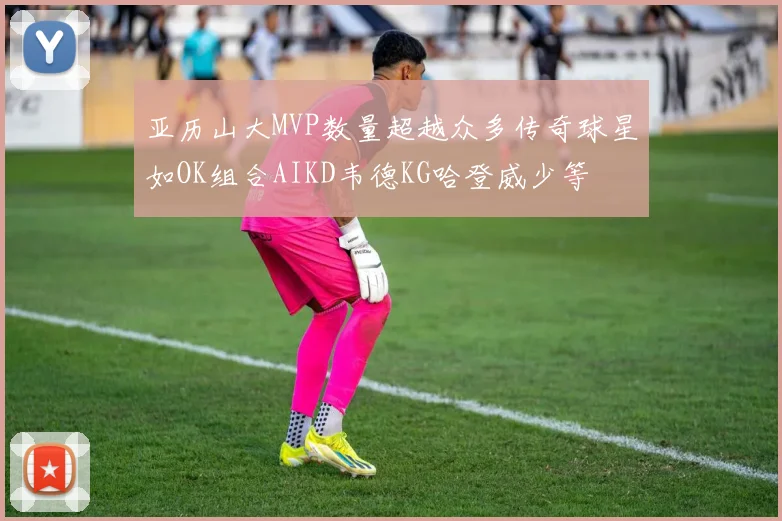 亚历山大MVP数量超越众多传奇球星如OK组合AIKD韦德KG哈登威少等
