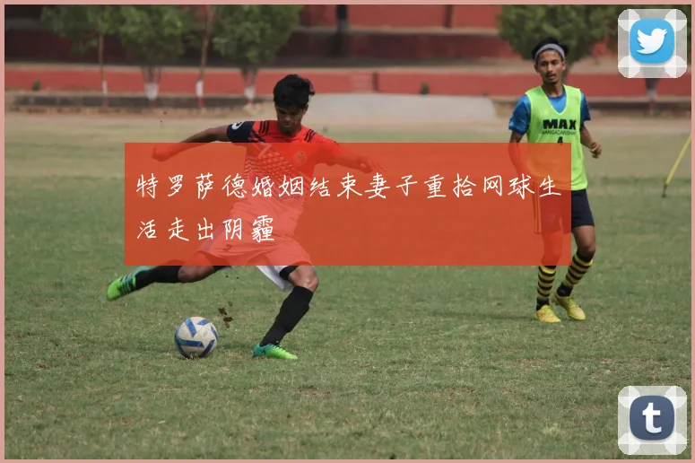 特罗萨德婚姻结束妻子重拾网球生活走出阴霾