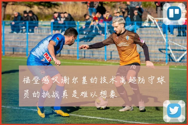 福登感叹谢尔基的技术高超防守球员的挑战真是难以想象