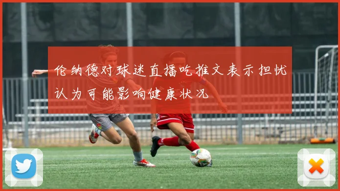 伦纳德对球迷直播吃推文表示担忧认为可能影响健康状况