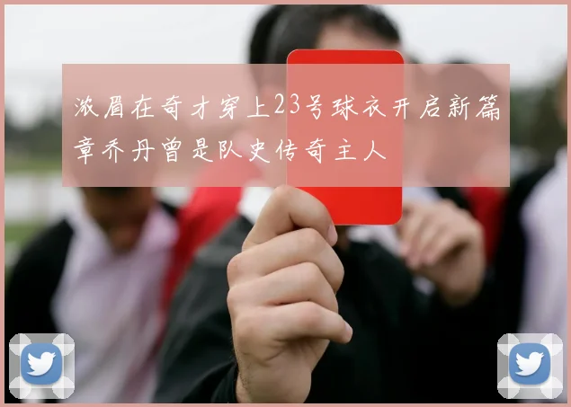 浓眉在奇才穿上23号球衣开启新篇章乔丹曾是队史传奇主人