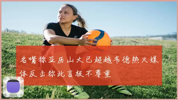 名嘴称亚历山大已超越韦德热火媒体反击称此言极不尊重