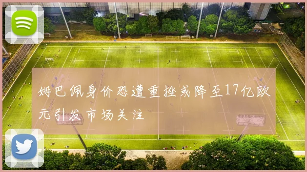 姆巴佩身价恐遭重挫或降至17亿欧元引发市场关注